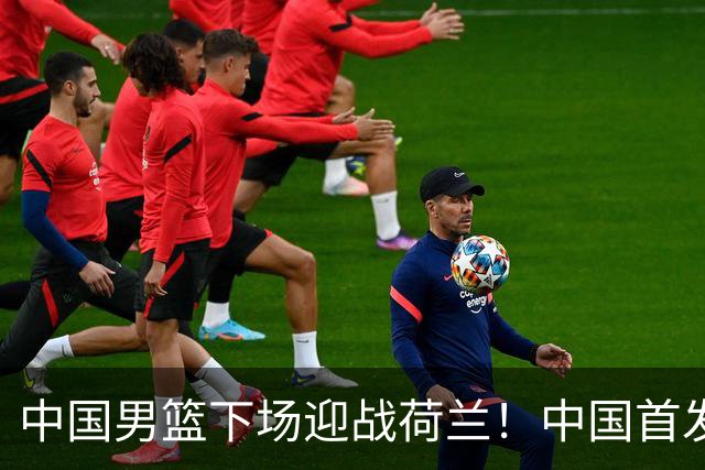 中国男篮下场迎战荷兰！中国首发5虎来袭，杨瀚森迎来归国首秀