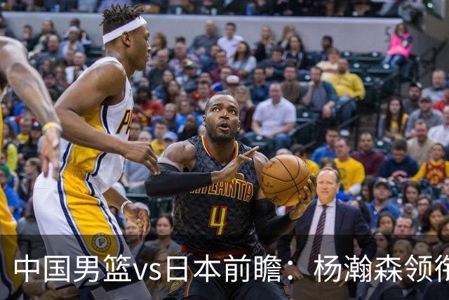 中国男篮vs日本前瞻：杨瀚森领衔三塔PK霍金森 剑指主场双杀日本