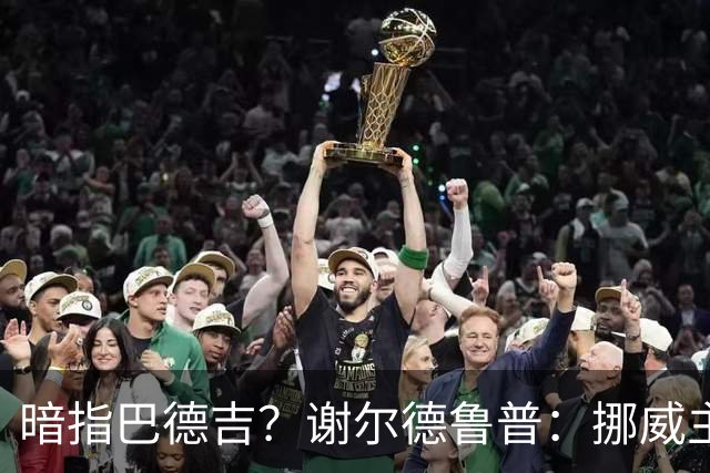 暗指巴德吉？谢尔德鲁普：挪威主帅总是戏称，我本可以在巴萨踢球