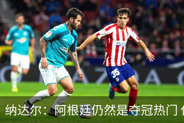 纳达尔：阿根廷仍然是夺冠热门 他们应该获得尊重
